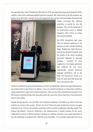 23
Just about the time, when I finished my MA thesis in 1978, our department announced taking five Ph.D.
students in the newly established applied linguistics program. My solid record in the MA program, the
quality of my MA thesis, and the need of the department for a person with knowledge of research and
testing convinced the selection
committee to accept me into the
program. This was the beginning of
my professional career in applied
linguistics with a focus on testing
and research methods.
My Ph.D. dissertation topic came
from an informal gathering in the
presence of some scholars including
Henry Widdowson, Peter Strevens,
and the late Russell Campbell, then
the leaders of the newly emerging
functional approach to language
teaching. Inspired by their
suggestions, I developed, pretested,
and validated the first socio-
linguistically oriented functional
language proficiency test in the
field. My dissertation served as a
basis for some other MA theses and
Ph.D. dissertations later.
I had not completed my doctoral dissertation yet when our department offered me unprecedented one-
year employment to stay there as an adjunct. I was very grateful and proud, as I knew this would be a
unique opportunity to gain more research experience. That was one of the most pleasant moments of my
life because I started teaching at the same place and in the same class where I had most of my frustrations
some 4 years earlier.
Despite having secured a few job offers from different institutions, I decided to go back to Iran and
continue my service to the country. When I arrived in Tehran, the post-revolutionary context was quite
unfamiliar to me. The new government closed down all universities to implement what they called “The
Cultural Revolution”. However, following a job announcement, I started working for the newly
established University of Marine Sciences. Working in a military university was a good experience to
face the challenges of academic life within the army discipline. It was another opportunity for me to
 