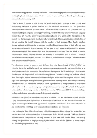 24
learn from military personnel how they developed a curriculum and prepared instructional materials for
teaching English to military students. That was where I began to utilize my knowledge in shaping up
the curriculum for teaching ESP.
I think it would be helpful to bear in mind the social context when I returned to Iran, i.e., the post-
revolutionary education in general and the TEFL in particular. The field of EFL had gone under
fundamental transformations of Islamization. Universities were closed for a few years and some key
international English language teaching providers (e.g., the British Council and the American Language
Institute) had left Iran. The Anti west government closed down EFL centers under the impression that
English was the language of evil. In other words, the anti-English language attitude was the fashion of
the day equating the English language with the speakers of that language. Many faculty members
stopped academic activities as the government considered them inappropriate for their jobs and some
others left the country on their own as they did not want to work under the circumstances. When the
universities reopened, there was an observable shortage of expertise in the field and a lack of appetite
for developing English language teaching and learning as an academic field of inquiry. Gradually,
however, the authorities felt the need and TEFL began to gain momentum although it never reached the
point it was before the revolution.
The educational context in Iran was quite different from what I experienced at UCLA. While I was
trained to live in the world of research, the Iranian context was dominated by teaching with little or no
attention to research as a requirement for professional development. The first challenge I faced was the
time I started teaching research methods and testing courses. I needed to change the students’ mindset
about these topics. Research methods courses were designed around more teaching how to write a library
paper than teaching the principles of doing genuine research. Testing courses were limited to teaching
from Harris and Lado both written in the 60s. It took a good amount of energy and time to cultivate the
culture of research and modern language testing in the courses we taught. Despite all challenges, the
outcome of my efforts was promising in the EFL community. MA theses and Ph.D. dissertations began
to shape up following appropriate research designs and principles.
Furthermore, the grant system that motivated researchers in the USA was non-existent in Iran. And only
a very limited number of organizations in the ministry of education and the ministry of sciences and
higher education provided research opportunities. Despite the limitations, I tried to take advantage of
any possibility that could help us do research and succeeded on a few occasions.
I can confidently claim I have left a legacy behind in three areas. First, training new researchers and
teachers who could bring changes about in their relevant fields. Second, my work DID bring change in
university course curriculum and teaching materials at both local and national levels. And finally,
training new generations of language testing experts meant a more modern approach to testing English
as a second language was on its way.
 
