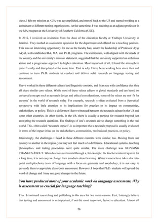 26
these, I felt my mission at AUA was accomplished, and moved back to the US and started working as a
consultant to different testing organizations. At the same time, I was teaching as an adjunct professor in
the MA program at the University of Southern California (USC).
In 2012, I received an invitation from the dean of the education faculty at Yeditepe University in
Istanbul. They needed an assessment specialist for the department and offered me a teaching position.
This was an interesting opportunity for me as the faculty had, under the leadership of Professor Ayşe
Akyel, well-established BA, MA, and Ph.D. programs. The curriculum, well-aligned with the needs of
the country and the university’s mission statement, suggested that the university supported an ambitious
vision and a progressive approach to higher education. Most important of all, I found the atmosphere
quite friendly and disciplined at the same time. That is why I have been working here since then and
continue to train Ph.D. students to conduct and deliver solid research on language testing and
assessment.
I have worked in these different cultural and linguistic contexts, and I can say with confidence that they
all share similar core values. While most of these values adhere to global standards and are based on
universal concepts such as research design and ethical considerations, some of the values are not ‘fit for
purpose’ in the world of research today. For example, research is often evaluated from a theoretical
perspective with little attention to its implications for practice or its impact on communities,
stakeholders, or policy. This is a difference I have witnessed between the research culture in the US and
some other countries. In other words, in the US, there is usually a purpose for research beyond just
answering the research questions. The findings of one’s research are to change something in the real
world. This, often called “research impact”, is so important that a research proposal is usually evaluated
in terms of the impact it has on the stakeholders, communities, professional practices, or policy.
Interestingly, the challenges I faced in these different contexts were similar, too. Moving from one
country to another in the region, you may not feel much of a difference. Educational systems, teaching
philosophies, and testing procedures were quite similar. The main challenge was BRINGING
CHANGES ABOUT. When learners are trained through a, for example, the teacher-centered system for
a long time, it is not easy to change their mindsets about learning. When learners have taken discrete-
point multiple-choice tests of language with a focus on grammar and vocabulary, it is not easy to
persuade them to appreciate classroom assessment. However, I hope that Ph.D. students will spread the
word of change and I may see good changes in the future.
You have produced most of your academic work on language assessment. Why
is assessment so crucial for language teaching?
True. I continued researching and publishing in this area for two main seasons. First, I strongly believe
that testing and assessment is an important, if not the most important, factor in education. Almost all
 