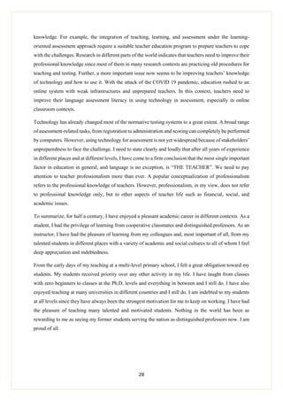 28
knowledge. For example, the integration of teaching, learning, and assessment under the learning-
oriented assessment approach require a suitable teacher education program to prepare teachers to cope
with the challenges. Research in different parts of the world indicates that teachers need to improve their
professional knowledge since most of them in many research contexts are practicing old procedures for
teaching and testing. Further, a more important issue now seems to be improving teachers’ knowledge
of technology and how to use it. With the attack of the COVID 19 pandemic, education rushed to an
online system with weak infrastructures and unprepared teachers. In this context, teachers need to
improve their language assessment literacy in using technology in assessment, especially in online
classroom contexts.
Technology has already changed most of the normative testing systems to a great extent. A broad range
of assessment-related tasks, from registration to administration and scoring can completely be performed
by computers. However, using technology for assessment is not yet widespread because of stakeholders’
unpreparedness to face the challenge. I need to state clearly and loudly that after all years of experience
in different places and at different levels, I have come to a firm conclusion that the most single important
factor in education in general, and language is no exception, is “THE TEACHER”. We need to pay
attention to teacher professionalism more than ever. A popular conceptualization of professionalism
refers to the professional knowledge of teachers. However, professionalism, in my view, does not refer
to professional knowledge only, but to other aspects of teacher life such as financial, social, and
academic issues.
To summarize, for half a century, I have enjoyed a pleasant academic career in different contexts. As a
student, I had the privilege of learning from cooperative classmates and distinguished professors. As an
instructor, I have had the pleasure of learning from my colleagues and, most important of all, from my
talented students in different places with a variety of academic and social cultures to all of whom I feel
deep appreciation and indebtedness.
From the early days of my teaching at a multi-level primary school, I felt a great obligation toward my
students. My students received priority over any other activity in my life. I have taught from classes
with zero beginners to classes at the Ph.D. levels and everything in between and I still do. I have also
enjoyed teaching at many universities in different countries and I still do. I am indebted to my students
at all levels since they have always been the strongest motivation for me to keep on working. I have had
the pleasure of teaching many talented and motivated students. Nothing in the world has been as
rewarding to me as seeing my former students serving the nation as distinguished professors now. I am
proud of all.
 