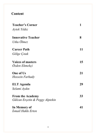3
Content
Teacher’s Corner 1
Aytek Yıldız
Innovative Teacher 8
Utku Ölmez
Career Path 11
Gölge Çıtak
Voices of masters 15
Özden Ekmekçi
One of Us 21
Hossein Farhady
ELT Agenda 29
Selami Aydın
From the Academy 33
Gülcan Erçetin & Peggy Alptekin
In Memory of 41
İsmail Hakkı Erten
 