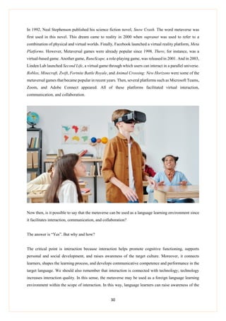 30
In 1992, Neal Stephenson published his science fiction novel, Snow Crash. The word metaverse was
first used in this novel. This dream came to reality in 2000 when supranet was used to refer to a
combination of physical and virtual worlds. Finally, Facebook launched a virtual reality platform, Meta
Platforms. However, Metaversal games were already popular since 1998. There, for instance, was a
virtual-based game. Another game, RuneScape, a role-playing game, was released in 2001. And in 2003,
Linden Lab launched Second Life, a virtual game through which users can interact in a parallel universe.
Roblox, Minecraft, Zwift, Fortnite Battle Royale, and Animal Crossing: New Horizons were some of the
metaversal games that became popular in recent years. Then, several platforms such as Microsoft Teams,
Zoom, and Adobe Connect appeared. All of these platforms facilitated virtual interaction,
communication, and collaboration.
Now then, is it possible to say that the metaverse can be used as a language learning environment since
it facilitates interaction, communication, and collaboration?
The answer is “Yes”. But why and how?
The critical point is interaction because interaction helps promote cognitive functioning, supports
personal and social development, and raises awareness of the target culture. Moreover, it connects
learners, shapes the learning process, and develops communicative competence and performance in the
target language. We should also remember that interaction is connected with technology; technology
increases interaction quality. In this sense, the metaverse may be used as a foreign language learning
environment within the scope of interaction. In this way, language learners can raise awareness of the
 