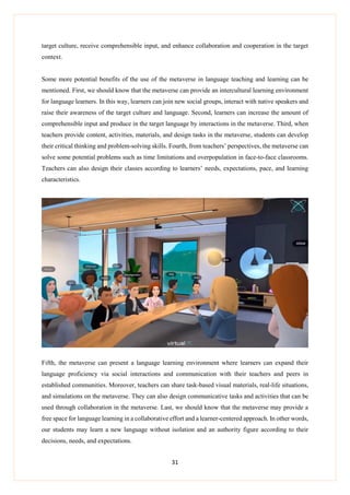 31
target culture, receive comprehensible input, and enhance collaboration and cooperation in the target
context.
Some more potential benefits of the use of the metaverse in language teaching and learning can be
mentioned. First, we should know that the metaverse can provide an intercultural learning environment
for language learners. In this way, learners can join new social groups, interact with native speakers and
raise their awareness of the target culture and language. Second, learners can increase the amount of
comprehensible input and produce in the target language by interactions in the metaverse. Third, when
teachers provide content, activities, materials, and design tasks in the metaverse, students can develop
their critical thinking and problem-solving skills. Fourth, from teachers’ perspectives, the metaverse can
solve some potential problems such as time limitations and overpopulation in face-to-face classrooms.
Teachers can also design their classes according to learners’ needs, expectations, pace, and learning
characteristics.
Fifth, the metaverse can present a language learning environment where learners can expand their
language proficiency via social interactions and communication with their teachers and peers in
established communities. Moreover, teachers can share task-based visual materials, real-life situations,
and simulations on the metaverse. They can also design communicative tasks and activities that can be
used through collaboration in the metaverse. Last, we should know that the metaverse may provide a
free space for language learning in a collaborative effort and a learner-centered approach. In other words,
our students may learn a new language without isolation and an authority figure according to their
decisions, needs, and expectations.
 