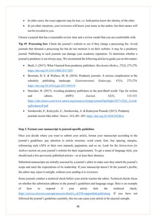 36
 In other cases, the exact opposite may be true, i.e. both parties know the identity of the other.
 In yet other situations, your reviewers will know your name as the author, but their names will
not be revealed to you.
Choose a journal that has a reasonable review time and a review model that you are comfortable with.
Tip #5. Processing fees: Check the journal’s website to see if they charge a processing fee. Avoid
journals that demand a processing fee but do not mention it on their website: it may be a predatory
journal. Publishing in such journals can damage your academic reputation. To determine whether a
journal is predatory is not always easy. We recommend the following articles to guide you on this matter:
 Beall, J. (2017). What I learned from predatory publishers. Biochemia Medica, 27(2), 273-278.
https://doi.org/10.11613/BM.2017.029
 Bowman, D. E. & Wallace, M. B. (2018). Predatory journals: A serious complication in the
scholarly publishing landscape. Gastrointestinal Endoscopy, 87(1), 273-274.
https://doi.org/10.1016/j.gie.2017.09.019
 Hunziker, R. (2017). Avoiding predatory publishers in the post-Beall world: Tips for writers
and editors. AMWA Journal, 32(3), 113-115.
https://cdn.ymaws.com/www.amwa.org/resource/resmgr/journal/Spotlight/2017v32n3_Avoidi
ngPredatoryP.pdf
 Sorokowski, P., Kulczycki, E., Sorokowska, A. & Katarzyna Pisanski (2017). Predatory
journals recruit fake editor. Nature, 543, 481–483. https://doi.org/10.1038/543481a
Step 3. Format your manuscript to journal-specific guidelines
Once you decide where you want to submit your article, format your manuscript according to the
journal’s guidelines: pay attention to article structure, word count, font, line spacing, margins,
referencing style (APA or their own manual), pagination, and so on. Look for the Instructions for
Authors section on your journal’s website for their requirements. To get a sense of language style, you
should read a few previously published articles—or at least their abstracts.
Submitted manuscripts are initially assessed by a journal’s editor to make sure they match the journal’s
scope and meet the expectations of its readership. If your manuscript doesn’t fit the journal’s profile,
the editor may reject it outright, without even sending it to reviewers.
Some journals conduct a technical check before your article reaches the editor. Technical checks focus
on whether the submission adheres to the journal’s guidelines and language usage. Here is an example
of how to respond if your article fails the technical check:
https://service.elsevier.com/app/answers/detail/a_id/258/supporthub/publishing. If you have not
followed the journal’s guidelines carefully, this too can cause your article to be rejected outright.
 