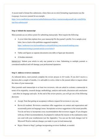 37
A recent trend is format-free submission, where there are no strict formatting requirements (see the
Language Awareness journal for an example.
https://www.tandfonline.com/action/authorSubmission?show=instructions&journalCode=rmla20#for
mat-free-submission)
Step 4. Submit the manuscript
Most journals use an online system for submitting manuscripts. Most require the following:
 A cover letter that explains how your manuscript fits the journal’s profile. For a sample cover
letter, have a look at this publisher-suggested template:
https://authorservices.taylorandfrancis.com/publishing-your-research/making-your-
submission/writing-a-journal-article-cover-letter/)
 Tables and figures as separate documents (one table or figure per document).
 A biodata statement.
IMPORTANT: Submit your article to only one journal at a time. Submitting to multiple journals is
considered unethical and will damage your professional reputation.
Step 5. Address reviewer comments
As indicated above, most journals complete the review process in 4-8 weeks. If you don’t receive a
decision after a couple of months, it is advisable to write a letter to the journal editor to inquire about
the status of your manuscript.
Most journals send manuscripts to at least two reviewers, who are asked to evaluate a manuscript in
terms of its originality, research design, methodology, analysis and results, discussion and conclusions
– and often its language and style. At the end of the review process, you will get one of the following
decisions:
 Accept: Note that getting an acceptance without a request for revisions is very rare.
 Revise & resubmit: Reviewers sometimes offer suggestions on content and organization and
occasionally point out language issues. Incorporate reviewer suggestions to the extent possible.
You do not have to incorporate every recommendation that reviewers suggest. If you disagree
with any of their recommendations, be prepared to indicate the reasons in the explanatory notes
you send with your resubmission (see the Appendix). You can use the track changes tool in
Microsoft Word to indicate changes you make in your revised manuscript.
 Reject: Return to Step 2, perhaps incorporating reviewer feedback, as needed.
 