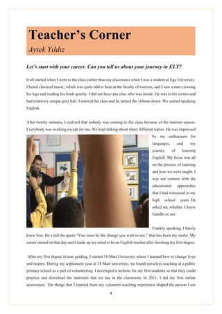 4
Teacher’s Corner
Aytek Yıldız
Let’s start with your career. Can you tell us about your journey in ELT?
It all started when I went to the class earlier than my classmates when I was a student at Ege University.
I heard classical music; which was quite odd to hear at the faculty of tourism, and I saw a man crossing
his legs and reading his book quietly. I did not have any clue who was inside. He was in his sixties and
had relatively unique grey hair. I entered the class and he turned the volume down. We started speaking
English.
After twenty minutes, I realized that nobody was coming to the class because of the tourism season.
Everybody was working except for me. We kept talking about many different topics. He was impressed
by my enthusiasm for
languages, and my
journey of learning
English. My focus was all
on the process of learning
and how we were taught. I
was not content with the
educational approaches
that I had witnessed in my
high school years. He
asked me whether I knew
Gandhi or not.
Frankly speaking, I barely
knew him. He cited the quote “You must be the change you wish to see.” that has been my motto. My
career started on that day and I made up my mind to be an English teacher after finishing my first degree.
After my first degree in tour guiding, I started 18 Mart University where I learned how to change lives
and inspire. During my sophomore year at 18 Mart university, we found ourselves teaching at a public
primary school as a part of volunteering. I developed a website for my first students so that they could
practice and download the materials that we use in the classroom. In 2011, I did my first online
assessment. The things that I learned from my volunteer teaching experience shaped the person I am
 
