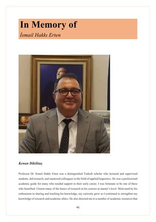 41
In Memory of
İsmail Hakkı Erten
Kenan Dikilitaş
Professor Dr. İsmail Hakkı Erten was a distinguished Turkish scholar who lectured and supervised
students, did research, and mentored colleagues in the field of applied linguistics. He was a professional
academic guide for many who needed support in their early career. I was fortunate to be one of these
who benefited. I learnt many of the basics of research in his courses at master’s level. Motivated by his
enthusiasm in sharing and teaching his knowledge, my curiosity grew as I continued to strengthen my
knowledge of research and academic ethics. He also directed me to a number of academic resources that
 