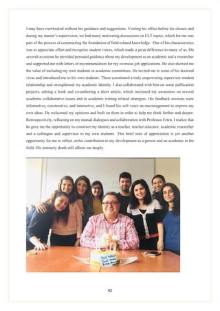 42
I may have overlooked without his guidance and suggestions. Visiting his office before his classes and
during my master’s supervision, we had many motivating discussions on ELT topics, which for me was
part of the process of constructing the foundation of field-related knowledge. One of his characteristics
was to appreciate effort and recognize student voices, which made a great difference to many of us. On
several occasions he provided personal guidance about my development as an academic and a researcher
and supported me with letters of recommendation for my overseas job applications. He also showed me
the value of including my own students in academic committees. He invited me to some of his doctoral
vivas and introduced me to his own students. These constituted a truly empowering supervisor-student
relationship and strengthened my academic identity. I also collaborated with him on some publication
projects, editing a book and co-authoring a short article, which increased my awareness on several
academic collaborative issues and in academic writing related strategies. His feedback sessions were
informative, constructive, and interactive, and I found his soft voice an encouragement to express my
own ideas. He welcomed my opinions and built on them in order to help me think further and deeper.
Retrospectively, reflecting on my mutual dialogues and collaboration with Professor Erten, I realize that
he gave me the opportunity to construct my identity as a teacher, teacher educator, academic researcher
and a colleague and supervisor to my own students. This brief note of appreciation is yet another
opportunity for me to reflect on his contribution to my development as a person and an academic in the
field. His untimely death still affects me deeply.
 