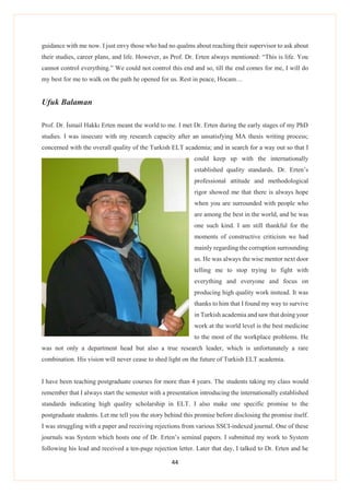 44
guidance with me now. I just envy those who had no qualms about reaching their supervisor to ask about
their studies, career plans, and life. However, as Prof. Dr. Erten always mentioned: “This is life. You
cannot control everything.” We could not control this end and so, till the end comes for me, I will do
my best for me to walk on the path he opened for us. Rest in peace, Hocam…
Ufuk Balaman
Prof. Dr. İsmail Hakkı Erten meant the world to me. I met Dr. Erten during the early stages of my PhD
studies. I was insecure with my research capacity after an unsatisfying MA thesis writing process;
concerned with the overall quality of the Turkish ELT academia; and in search for a way out so that I
could keep up with the internationally
established quality standards. Dr. Erten’s
professional attitude and methodological
rigor showed me that there is always hope
when you are surrounded with people who
are among the best in the world, and he was
one such kind. I am still thankful for the
moments of constructive criticism we had
mainly regarding the corruption surrounding
us. He was always the wise mentor next door
telling me to stop trying to fight with
everything and everyone and focus on
producing high quality work instead. It was
thanks to him that I found my way to survive
in Turkish academia and saw that doing your
work at the world level is the best medicine
to the most of the workplace problems. He
was not only a department head but also a true research leader, which is unfortunately a rare
combination. His vision will never cease to shed light on the future of Turkish ELT academia.
I have been teaching postgraduate courses for more than 4 years. The students taking my class would
remember that I always start the semester with a presentation introducing the internationally established
standards indicating high quality scholarship in ELT. I also make one specific promise to the
postgraduate students. Let me tell you the story behind this promise before disclosing the promise itself.
I was struggling with a paper and receiving rejections from various SSCI-indexed journal. One of these
journals was System which hosts one of Dr. Erten’s seminal papers. I submitted my work to System
following his lead and received a ten-page rejection letter. Later that day, I talked to Dr. Erten and he
 