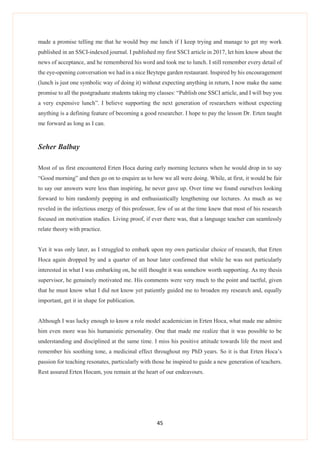 45
made a promise telling me that he would buy me lunch if I keep trying and manage to get my work
published in an SSCI-indexed journal. I published my first SSCI article in 2017, let him know about the
news of acceptance, and he remembered his word and took me to lunch. I still remember every detail of
the eye-opening conversation we had in a nice Beytepe garden restaurant. Inspired by his encouragement
(lunch is just one symbolic way of doing it) without expecting anything in return, I now make the same
promise to all the postgraduate students taking my classes: “Publish one SSCI article, and I will buy you
a very expensive lunch”. I believe supporting the next generation of researchers without expecting
anything is a defining feature of becoming a good researcher. I hope to pay the lesson Dr. Erten taught
me forward as long as I can.
Seher Balbay
Most of us first encountered Erten Hoca during early morning lectures when he would drop in to say
“Good morning” and then go on to enquire as to how we all were doing. While, at first, it would be fair
to say our answers were less than inspiring, he never gave up. Over time we found ourselves looking
forward to him randomly popping in and enthusiastically lengthening our lectures. As much as we
reveled in the infectious energy of this professor, few of us at the time knew that most of his research
focused on motivation studies. Living proof, if ever there was, that a language teacher can seamlessly
relate theory with practice.
Yet it was only later, as I struggled to embark upon my own particular choice of research, that Erten
Hoca again dropped by and a quarter of an hour later confirmed that while he was not particularly
interested in what I was embarking on, he still thought it was somehow worth supporting. As my thesis
supervisor, he genuinely motivated me. His comments were very much to the point and tactful, given
that he must know what I did not know yet patiently guided me to broaden my research and, equally
important, get it in shape for publication.
Although I was lucky enough to know a role model academician in Erten Hoca, what made me admire
him even more was his humanistic personality. One that made me realize that it was possible to be
understanding and disciplined at the same time. I miss his positive attitude towards life the most and
remember his soothing tone, a medicinal effect throughout my PhD years. So it is that Erten Hoca’s
passion for teaching resonates, particularly with those he inspired to guide a new generation of teachers.
Rest assured Erten Hocam, you remain at the heart of our endeavours.
 
