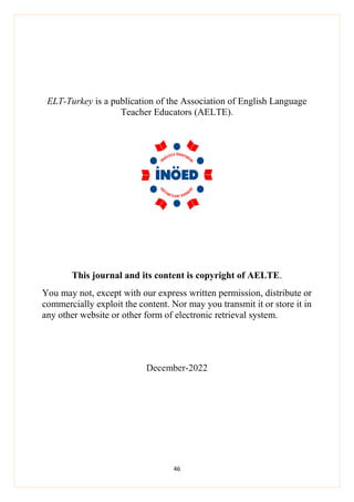 46
ELT-Turkey is a publication of the Association of English Language
Teacher Educators (AELTE).
This journal and its content is copyright of AELTE.
You may not, except with our express written permission, distribute or
commercially exploit the content. Nor may you transmit it or store it in
any other website or other form of electronic retrieval system.
December-2022
 