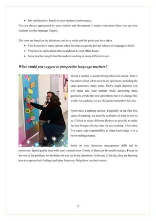 7
 Job satisfaction is based on your students' performance.
You are always appreciated by your students and the parents. It makes you proud when you see your
students use the language fluently.
The cons are based on the decisions you have made and the paths you have taken.
 You do not have many options when it comes to quality private schools or language schools.
 You have to spend more time in addition to your office hours.
 Some teachers might find themselves teaching at many different levels.
What would you suggest to prospective language teachers?
Being a teacher is usually being a decision-maker. That is
the nature of our job to answer any questions, including the
same questions, many times. Every single decision you
will make and your attitude while answering these
questions create the next generation that will change this
world. As teachers, we are obliged to remember this fact.
Never miss a training session. Especially in the first five
years of teaching, we must be explorers of what is new to
us. Collect as many different flowers as possible to make
the best bouquet for the class we are teaching. After these
five years, take responsibility to share knowledge. It is a
never-ending journey.
Work on your classroom management skills and be
consistent. Spend quality time with your students even if some of them can be trouble makers. Focus on
the root of the problem, not the behavior you see in the classroom. At the end of the day, they are learning
how to express their feelings and ideas from you. Help them use their words.
 