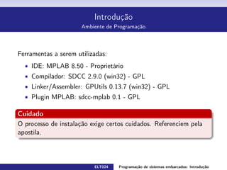 Introdução
Hardware Utilizado
Kit de desenvolvimento PIC18f4550
1 display LCD 2 linhas por 16 caracteres
4 displays de 7 segmentos multiplexados
8 leds ligados ao mesmo barramento dos displays
16 mini switches organizadas em formato matricial 4x4
1 sensor de temperatura LM35C
1 resistência de aquecimento ligada à uma saída PWM
1 buzzer ligada à uma saída PWM
1 motor DC tipo ventilador à uma saída PWM
1 canal de comunicação serial padrão RS-232
ELT024 Programação de sistemas embarcados: Introduçãorodrigomax@unifei.edu.br 10 / 25
 