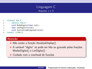 Linguagem C
Arquivos .c e .h
1 // v a r i á v e l usada apenas dentro deste arquivo
2 static char temp ;
3 // v a r i á v e l que s erá usada também f o r a do arquivo
4 static char valor ;
5 // funções usadas dentro e f o r a do arquivo
6 void MudaDigito ( char val ) {
7 valor = val ;
8 }
9 char LerDigito ( void) {
10 return valor ;
11 }
12 void InicializaDisplays ( void) {
13 // código da função
14 }
15 // função usada apenas dentro deste arquivo
16 void AtualizaDisplay ( void) {
17 // código da função
18 }
ELT024 Programação de sistemas embarcados: Introduçãorodrigomax@unifei.edu.br 15 / 25
 