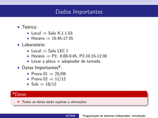 Dados Importantes
Teórica:
Local ⇒ Sala I.2.1.11
Horário ⇒ 15:45-17:35 (ter)
Laboratório:
Local ⇒ Sala LEC I
Horário ⇒
P1: 8:00-9:45 (sex) ELT024
P2: 10:15-12:00 (sex) ELT024
P3: 15:50-17:30 (qui) ELT024
P1: 13:30-15:10 (ter) ELT802
Levar a placa + adaptador de tomada
Datas Importantes *:
Prova 01 ⇒ 25/09
Prova 02 ⇒ 11/12
Sub ⇒ 18/12
* Datas
Todas as datas estão sujeitas a alterações
ELT024 Programação de sistemas embarcados: Introduçãorodrigomax@unifei.edu.br 2 / 25
 