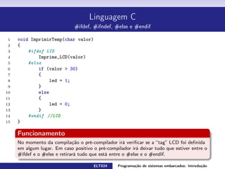 Linguagem C
#ifdef, #ifndef, #else e #endif
1 void ImprimirTemp ( char valor ) {
2 #ifdef LCD
3 Imprime_LCD ( valor )
4 #else
5 if ( valor  3 0 ) {
6 led = 1 ;
7 } else{
8 led = 0 ;
9 }
10 #endif //LCD
11 }
Funcionamento
No momento da compilação o pré-compilador irá vericar se a tag LCD foi denida em algum
lugar. Em caso positivo o pré-compilador irá deixar tudo que estiver entre o #ifdef e o #else e
retirará tudo que está entre o #else e o #endif.
ELT024 Programação de sistemas embarcados: Introduçãorodrigomax@unifei.edu.br 21 / 25
 