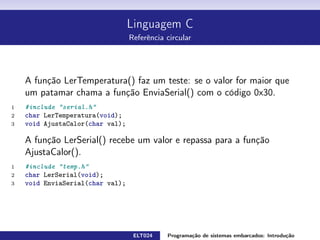 Linguagem C
Referência circular
A função LerTemperatura() faz um teste: se o valor for maior que um
patamar chama a função EnviaSerial() com o código 0x30.
1 #include serial.h
2 char LerTemperatura ( void) ;
3 void AjustaCalor ( char val ) ;
A função LerSerial() recebe um valor e repassa para a função AjustaCalor().
1 #include temp.h
2 char LerSerial ( void) ;
3 void EnviaSerial ( char val ) ;
ELT024 Programação de sistemas embarcados: Introduçãorodrigomax@unifei.edu.br 22 / 25
 