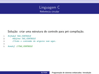 Linguagem C
Referência circular
Solução: criar uma estrutura de controle para pré compilação.
1 #ifndef TAG_CONTROLE
2 #define TAG_CONTROLE
3 // todo o conteúdo do arquivo vem aqui .
5 #endif //TAG_CONTROLE
ELT024 Programação de sistemas embarcados: Introduçãorodrigomax@unifei.edu.br 24 / 25
 