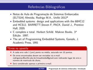 Referências Bibliográcas
Notas de Aula de Programação de Sistemas Embarcados (ELT024)
Almeida, Rodrigo M.A., Unifei 2013*
Embedded systems: design and applications with the 68HC12 and
HCS12. BARRETT,Steven F; PACK, Daniel J., Prentice Hall, 2005
C completo e total. Herbert Schildt. Makron Books. 3
a Edição. 1997.
The art of Programming Embedded Systems, Ganssle, J. Academic
Press, 1991
*Erros na apostila
Cada erro vale 1 (um) ponto na média, saturado em 10 pontos.
Os erros encontrados devem ser enviados via e-mail:
rodrigomax@unifei.edu.br/rmaalmeida@gmail.com indicando lugar do erro e número de
matrícula do aluno.
Será considerado apenas o primeiro e-mail.
ELT024 Programação de sistemas embarcados: Introduçãorodrigomax@unifei.edu.br 3 / 25
 
