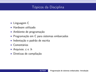 Tópicos da Disciplina
Linguagem C
Hardware utilizado
Ambiente de programação
Programação em C para sistemas embarcados
Indentação e padrão de escrita
Comentários
Arquivos .c e .h
Diretivas de compilação
ELT024 Programação de sistemas embarcados: Introduçãorodrigomax@unifei.edu.br 5 / 25
 