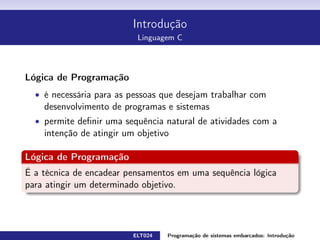 Introdução
Linguagem C
Lógica de Programação
é necessária para as pessoas que desejam trabalhar com
desenvolvimento de programas e sistemas
permite denir uma sequência natural de atividades com a intenção de
atingir um objetivo
Lógica de Programação
É a técnica de encadear pensamentos em uma sequência lógica para atingir
um determinado objetivo.
ELT024 Programação de sistemas embarcados: Introduçãorodrigomax@unifei.edu.br 6 / 25
 