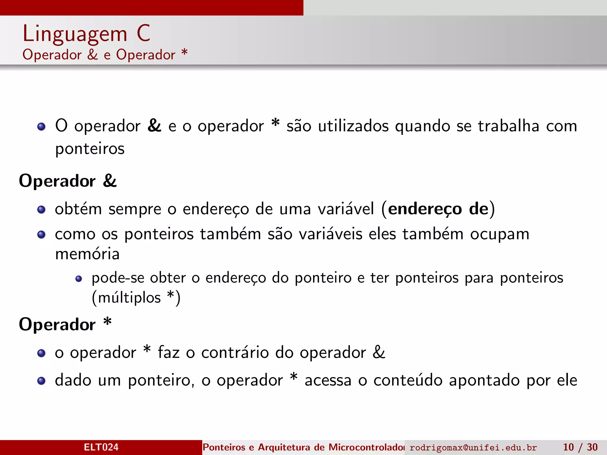 Linguagem C
Operador & e Operador *
O operador & e o operador * s˜ao utilizados quando se trabalha com
ponteiros
Operador &
obt´em sempre o endere¸co de uma vari´avel (endere¸co de)
como os ponteiros tamb´em s˜ao vari´aveis eles tamb´em ocupam
mem´oria
pode-se obter o endere¸co do ponteiro e ter ponteiros para ponteiros
(m´ultiplos *)
Operador *
o operador * faz o contr´ario do operador &
dado um ponteiro, o operador * acessa o conte´udo apontado por ele
ELT024 Ponteiros e Arquitetura de Microcontroladoresrodrigomax@unifei.edu.br 10 / 30
 