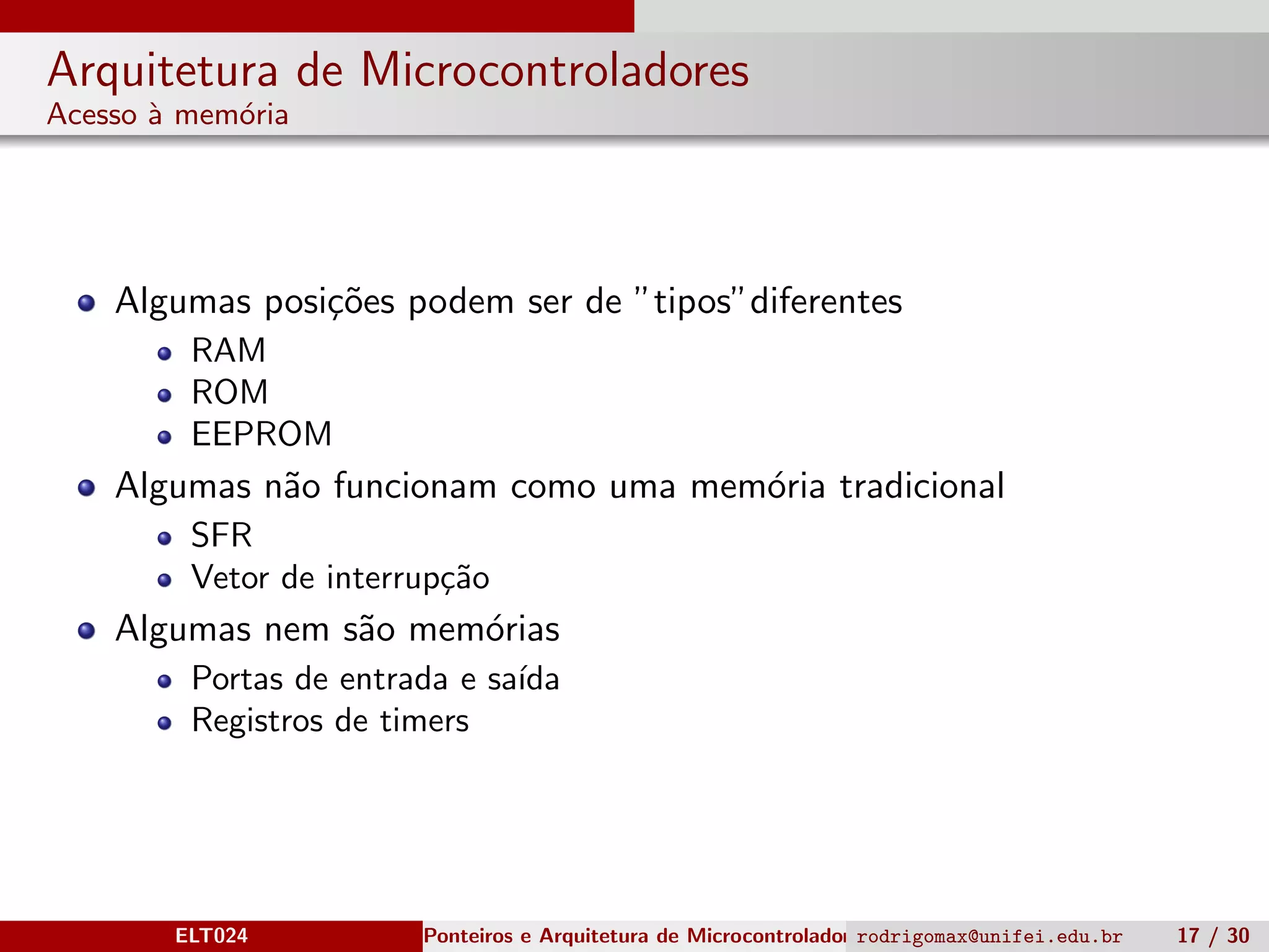 Arquitetura de Microcontroladores
Acesso `a mem´oria
Algumas posi¸c˜oes podem ser de ”tipos”diferentes
RAM
ROM
EEPROM
Algumas n˜ao funcionam como uma mem´oria tradicional
SFR
Vetor de interrup¸c˜ao
Algumas nem s˜ao mem´orias
Portas de entrada e sa´ıda
Registros de timers
ELT024 Ponteiros e Arquitetura de Microcontroladoresrodrigomax@unifei.edu.br 17 / 30
 