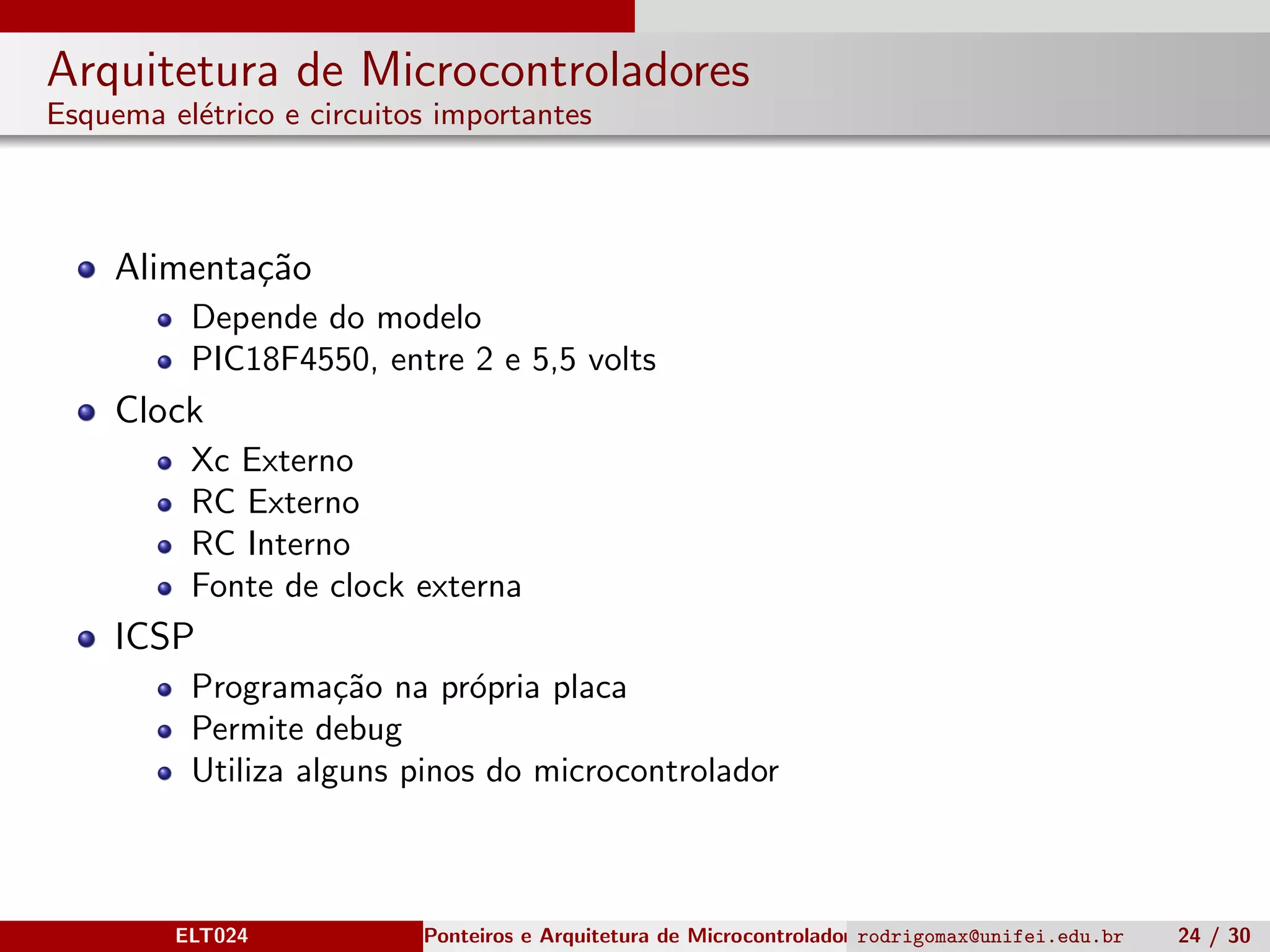 Arquitetura de Microcontroladores
Esquema el´etrico e circuitos importantes
Alimenta¸c˜ao
Depende do modelo
PIC18F4550, entre 2 e 5,5 volts
Clock
Xc Externo
RC Externo
RC Interno
Fonte de clock externa
ICSP
Programa¸c˜ao na pr´opria placa
Permite debug
Utiliza alguns pinos do microcontrolador
ELT024 Ponteiros e Arquitetura de Microcontroladoresrodrigomax@unifei.edu.br 24 / 30
 