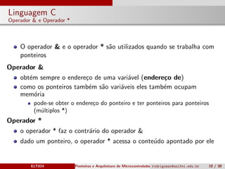 Linguagem C
Operador & e Operador *
O operador & e o operador * s˜ao utilizados quando se trabalha com
ponteiros
Operador &
obt´em sempre o endere¸co de uma vari´avel (endere¸co de)
como os ponteiros tamb´em s˜ao vari´aveis eles tamb´em ocupam
mem´oria
pode-se obter o endere¸co do ponteiro e ter ponteiros para ponteiros
(m´ultiplos *)
Operador *
o operador * faz o contr´ario do operador &
dado um ponteiro, o operador * acessa o conte´udo apontado por ele
ELT024 Ponteiros e Arquitetura de Microcontroladoresrodrigomax@unifei.edu.br 10 / 30
 
