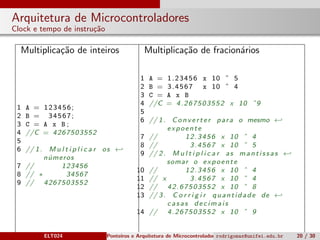 Arquitetura de Microcontroladores
Clock e tempo de instru¸c˜ao
Multiplica¸c˜ao de inteiros Multiplica¸c˜ao de fracion´arios
1 A = 123456;
2 B = 34567;
3 C = A x B ;
4 //C = 4267503552
5
6 // 1. M u l t i p l i c a r os ←
n´umeros
7 // 123456
8 // ∗ 34567
9 // 4267503552
1 A = 1.23456 x 10 ˆ 5
2 B = 3.4567 x 10 ˆ 4
3 C = A x B
4 //C = 4.267503552 x 10 ˆ9
5
6 // 1. Converter para o mesmo ←
expoente
7 // 12.3456 x 10 ˆ 4
8 // 3.4567 x 10 ˆ 5
9 // 2. M u l t i p l i c a r as mantissas ←
somar o expoente
10 // 12.3456 x 10 ˆ 4
11 // x 3.4567 x 10 ˆ 4
12 // 42.67503552 x 10 ˆ 8
13 // 3. C o r r i g i r quantidade de ←
casas decimais
14 // 4.267503552 x 10 ˆ 9
ELT024 Ponteiros e Arquitetura de Microcontroladoresrodrigomax@unifei.edu.br 20 / 30
 
