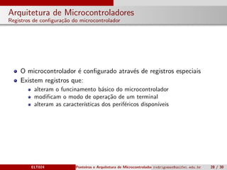 Arquitetura de Microcontroladores
Registros de conﬁgura¸c˜ao do microcontrolador
O microcontrolador ´e conﬁgurado atrav´es de registros especiais
Existem registros que:
alteram o funcinamento b´asico do microcontrolador
modiﬁcam o modo de opera¸c˜ao de um terminal
alteram as caracter´ısticas dos perif´ericos dispon´ıveis
ELT024 Ponteiros e Arquitetura de Microcontroladoresrodrigomax@unifei.edu.br 28 / 30
 