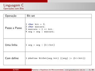 Linguagem C
Opera¸c˜oes com Bits
Opera¸c˜ao Bit set
Passo a Passo
1 char bit = 2;
2 char mascara ;
3 mascara = 1 << bit ;
4 arg = arg | mascara ;
Uma linha 1 arg = arg | (1<<bit )
Com deﬁne 1 #define BitSet ( arg , bit ) (( arg ) |= (1<<bit ) )
ELT024 Ponteiros e Arquitetura de Microcontroladoresrodrigomax@unifei.edu.br 3 / 30
 