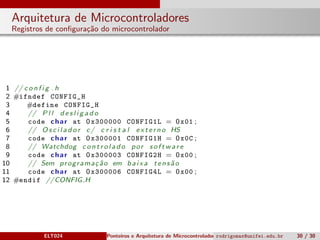 Arquitetura de Microcontroladores
Registros de conﬁgura¸c˜ao do microcontrolador
1 // c o n f i g . h
2 #ifndef CONFIG_H
3 #define CONFIG_H
4 // P l l d e s l i g a d o
5 code char at 0x300000 CONFIG1L = 0x01 ;
6 // O s c i l a d o r c/ c r i s t a l ext erno HS
7 code char at 0x300001 CONFIG1H = 0x0C ;
8 // Watchdog c o n t r o l a d o por s o f t w a r e
9 code char at 0x300003 CONFIG2H = 0x00 ;
10 // Sem programa¸c˜ao em baixa tens˜ao
11 code char at 0x300006 CONFIG4L = 0x00 ;
12 #endif //CONFIG H
ELT024 Ponteiros e Arquitetura de Microcontroladoresrodrigomax@unifei.edu.br 30 / 30
 