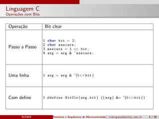 Linguagem C
Opera¸c˜oes com Bits
Opera¸c˜ao Bit clear
Passo a Passo
1 char bit = 2;
2 char mascara ;
3 mascara = 1 << bit ;
4 arg = arg & ˜mascara ;
Uma linha 1 arg = arg & ˜(1<<bit )
Com deﬁne 1 #define BitClr ( arg , bit ) (( arg ) &= ˜(1<<bit ) )
ELT024 Ponteiros e Arquitetura de Microcontroladoresrodrigomax@unifei.edu.br 4 / 30
 