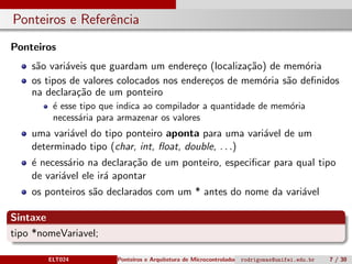 Ponteiros e Referˆencia
Ponteiros
s˜ao vari´aveis que guardam um endere¸co (localiza¸c˜ao) de mem´oria
os tipos de valores colocados nos endere¸cos de mem´oria s˜ao deﬁnidos
na declara¸c˜ao de um ponteiro
´e esse tipo que indica ao compilador a quantidade de mem´oria
necess´aria para armazenar os valores
uma vari´avel do tipo ponteiro aponta para uma vari´avel de um
determinado tipo (char, int, ﬂoat, double, . . .)
´e necess´ario na declara¸c˜ao de um ponteiro, especiﬁcar para qual tipo
de vari´avel ele ir´a apontar
os ponteiros s˜ao declarados com um * antes do nome da vari´avel
Sintaxe
tipo *nomeVariavel;
ELT024 Ponteiros e Arquitetura de Microcontroladoresrodrigomax@unifei.edu.br 7 / 30
 