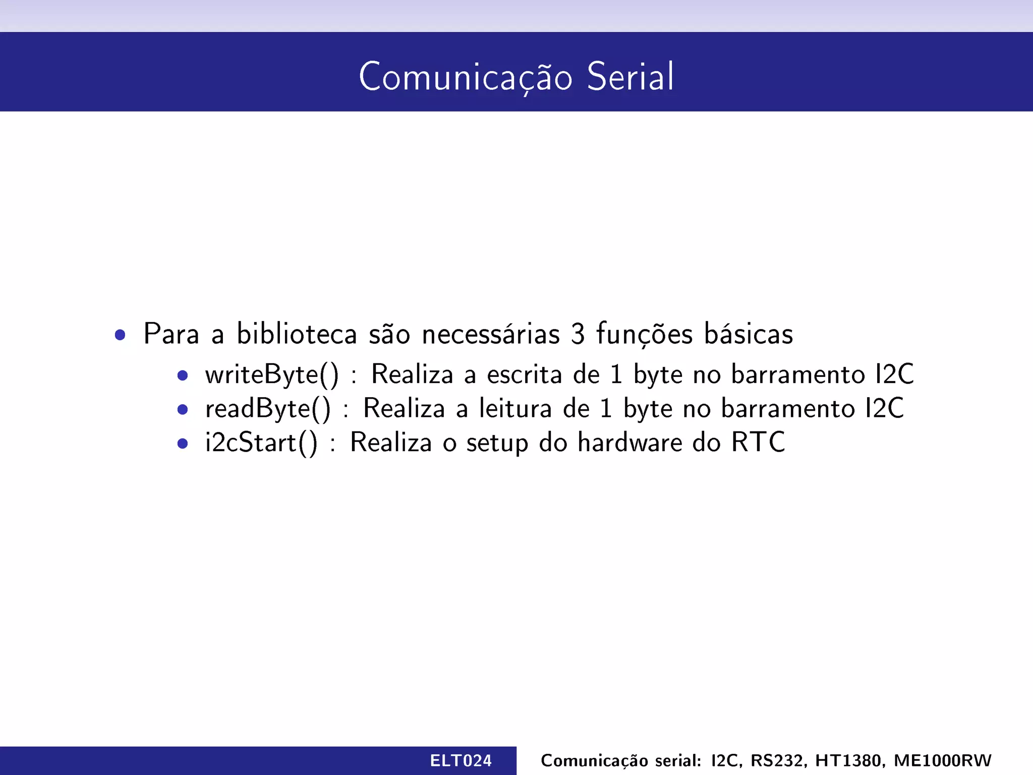 Comunicação Serial




ˆ Para a biblioteca são necessárias 3 funções básicas
    ˆ writeByte() : Realiza a escrita de 1 byte no barramento I2C
    ˆ readByte() : Realiza a leitura de 1 byte no barramento I2C
    ˆ i2cStart() : Realiza o setup do hardware do RTC




                         ELT024   Comunicação serial: I2C, RS232, HT1380, ME1000RW
 
