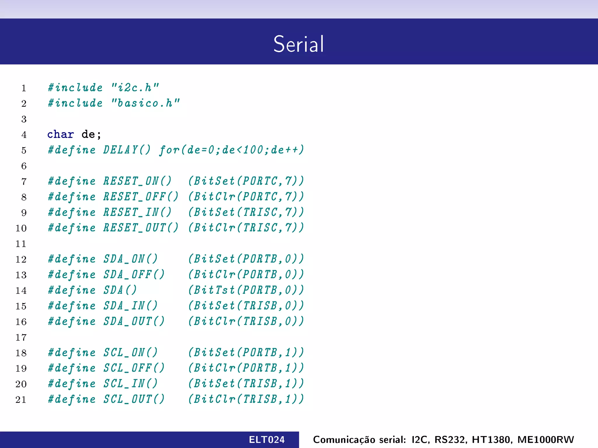 Serial


 1   #include i2c.h
 2   #include basico.h
 3
 4   char de;
 5   #define DELAY() for(de=0;de100;de++)
 6
 7   #define   RESET_ON()    (BitSet(PORTC,7))
 8   #define   RESET_OFF()   (BitClr(PORTC,7))
 9   #define   RESET_IN()    (BitSet(TRISC,7))
10   #define   RESET_OUT()   (BitClr(TRISC,7))
11
12   #define   SDA_ON()      (BitSet(PORTB,0))
13   #define   SDA_OFF()     (BitClr(PORTB,0))
14   #define   SDA()         (BitTst(PORTB,0))
15   #define   SDA_IN()      (BitSet(TRISB,0))
16   #define   SDA_OUT()     (BitClr(TRISB,0))
17
18   #define   SCL_ON()      (BitSet(PORTB,1))
19   #define   SCL_OFF()     (BitClr(PORTB,1))
20   #define   SCL_IN()      (BitSet(TRISB,1))
21   #define   SCL_OUT()     (BitClr(TRISB,1))

                                     ELT024      Comunicação serial: I2C, RS232, HT1380, ME1000RW
 
