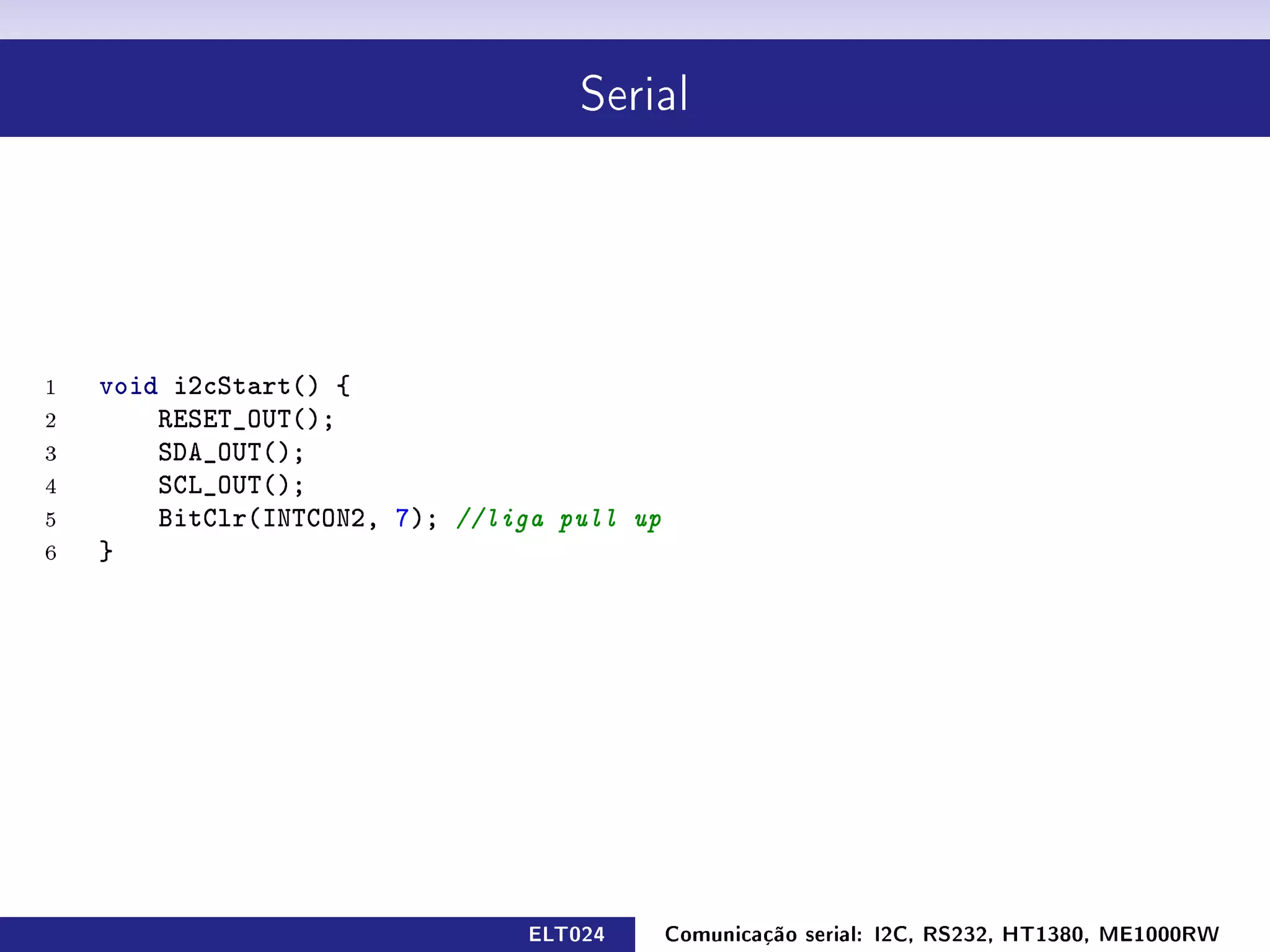 Serial




1   void i2cStart() {
2       RESET_OUT();
3       SDA_OUT();
4       SCL_OUT();
5       BitClr(INTCON2, 7); //liga pull up
6   }




                                ELT024       Comunicação serial: I2C, RS232, HT1380, ME1000RW
 