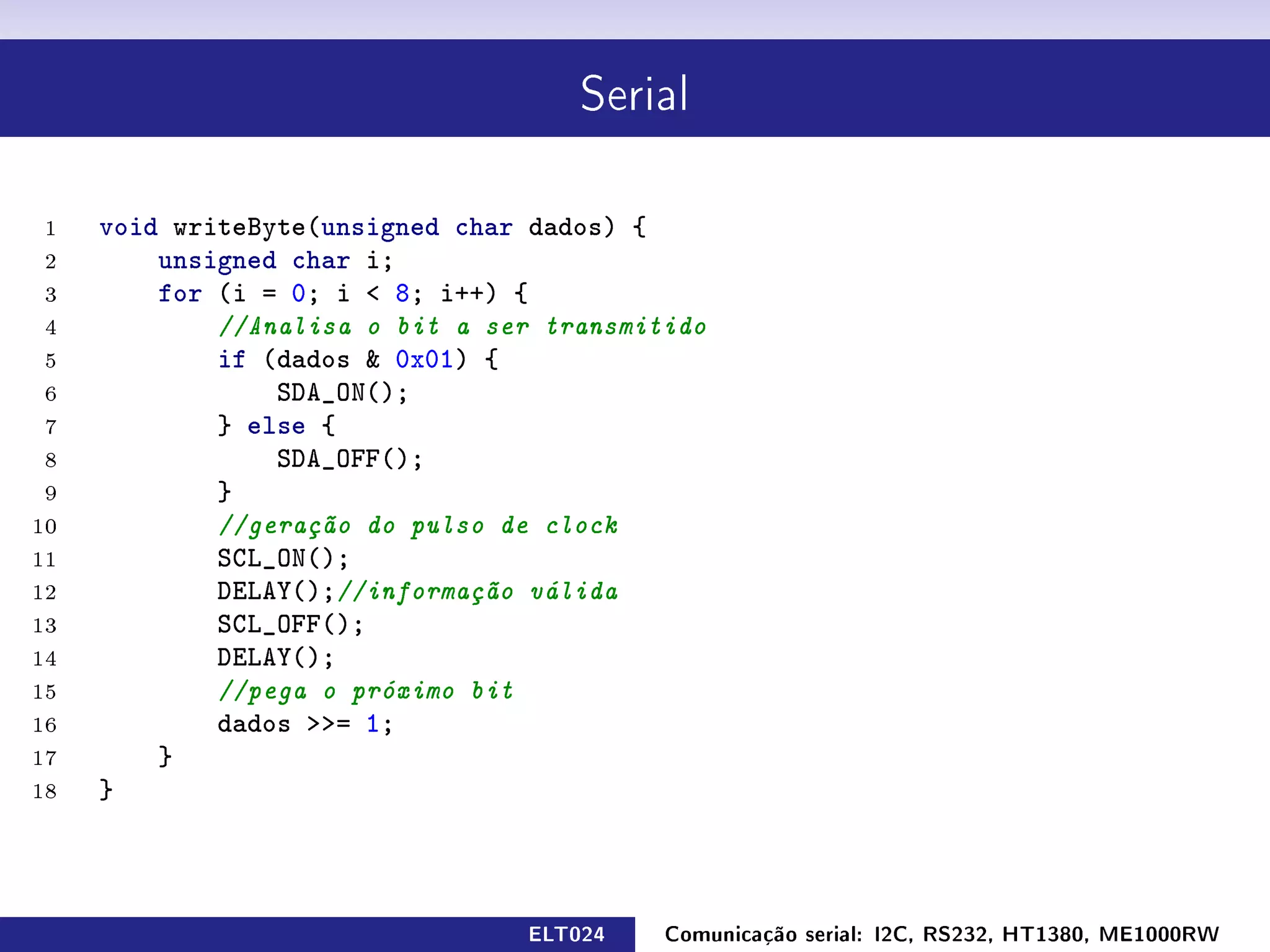Serial



 1   void writeByte(unsigned char dados) {
 2       unsigned char i;
 3       for (i = 0; i  8; i++) {
 4           //Analisa o bit a ser transmitido
 5           if (dados  0x01) {
 6               SDA_ON();
 7           } else {
 8               SDA_OFF();
 9           }
10           //geração do pulso de clock
11           SCL_ON();
12           DELAY();//informação válida
13           SCL_OFF();
14           DELAY();
15           //pega o próximo bit
16           dados = 1;
17       }
18   }



                                 ELT024    Comunicação serial: I2C, RS232, HT1380, ME1000RW
 