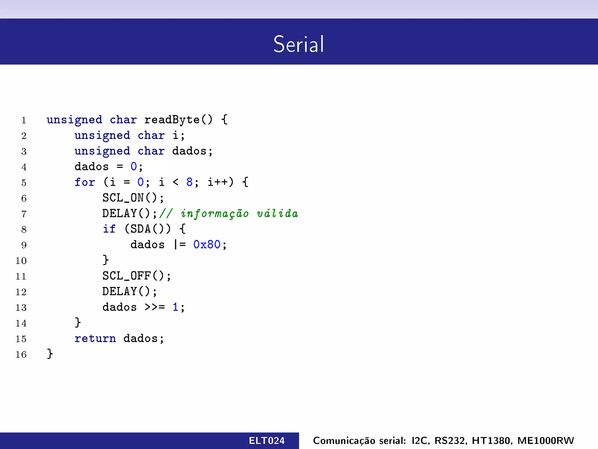 Serial




 1   unsigned char readByte() {
 2       unsigned char i;
 3       unsigned char dados;
 4       dados = 0;
 5       for (i = 0; i  8; i++) {
 6           SCL_ON();
 7           DELAY();// informação válida
 8           if (SDA()) {
 9               dados |= 0x80;
10           }
11           SCL_OFF();
12           DELAY();
13           dados = 1;
14       }
15       return dados;
16   }




                                 ELT024     Comunicação serial: I2C, RS232, HT1380, ME1000RW
 