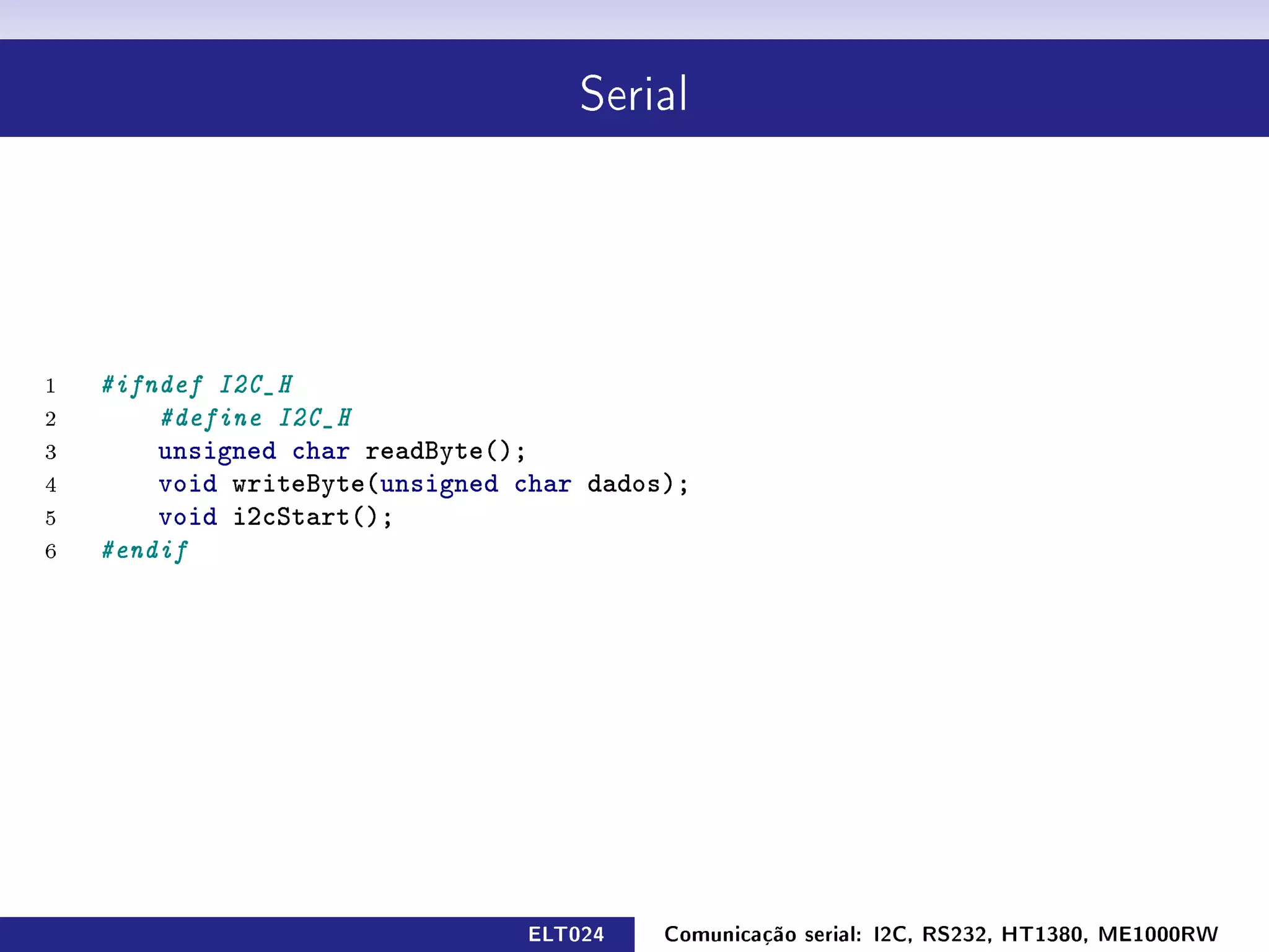Serial




1   #ifndef I2C_H
2       #define I2C_H
3       unsigned char readByte();
4       void writeByte(unsigned char dados);
5       void i2cStart();
6   #endif




                                ELT024    Comunicação serial: I2C, RS232, HT1380, ME1000RW
 