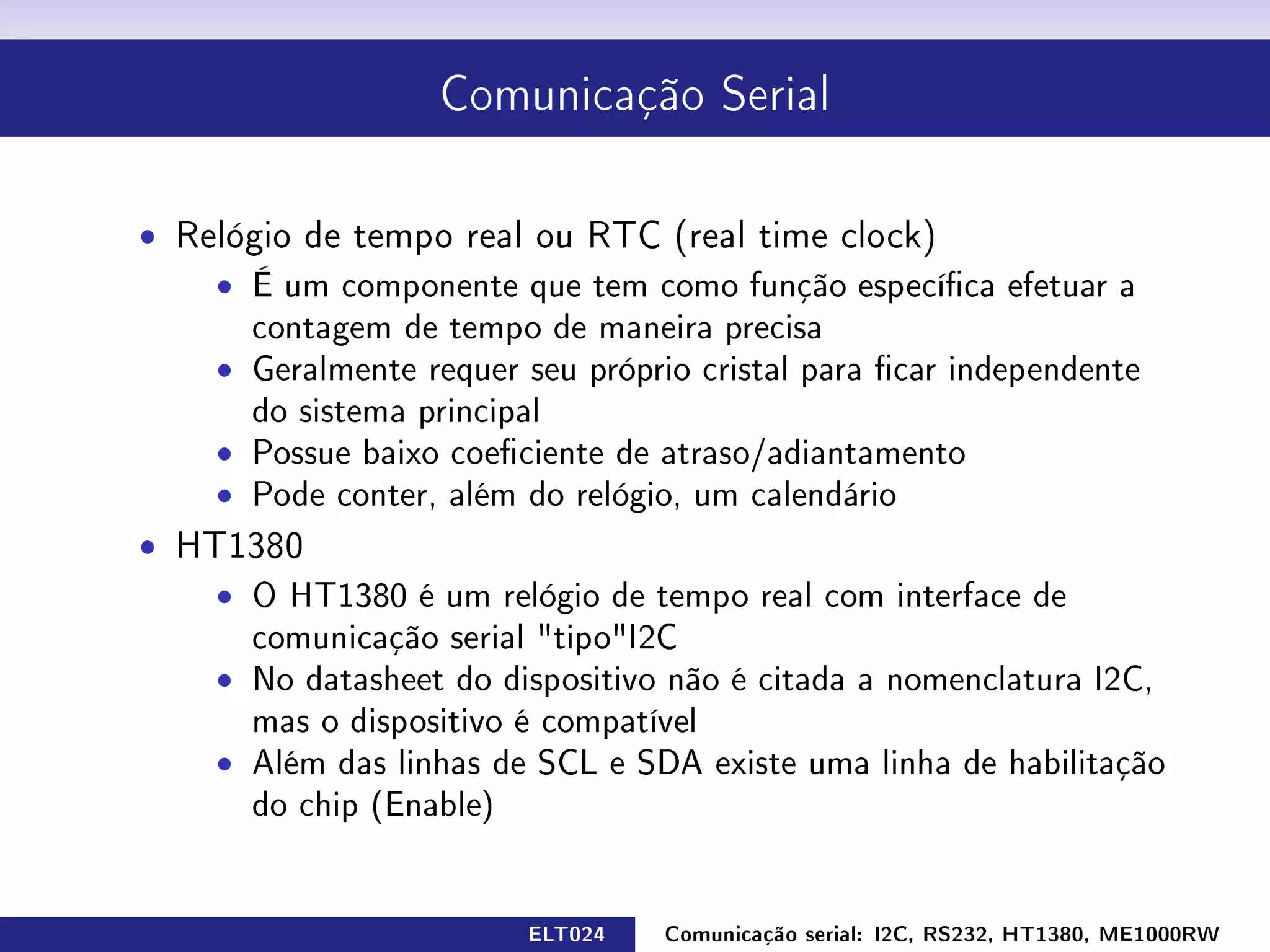 Comunicação Serial




ˆ Relógio de tempo real ou RTC (real time clock)
    ˆ É um componente que tem como função especíca efetuar a
      contagem de tempo de maneira precisa
    ˆ Geralmente requer seu próprio cristal para car independente
      do sistema principal
    ˆ Possue baixo coeciente de atraso/adiantamento
    ˆ Pode conter, além do relógio, um calendário
ˆ HT1380
    ˆ O HT1380 é um relógio de tempo real com interface de
      comunicação serial tipoI2C
    ˆ No datasheet do dispositivo não é citada a nomenclatura I2C,
      mas o dispositivo é compatível
    ˆ Além das linhas de SCL e SDA existe uma linha de habilitação
      do chip (Enable)


                         ELT024   Comunicação serial: I2C, RS232, HT1380, ME1000RW
 