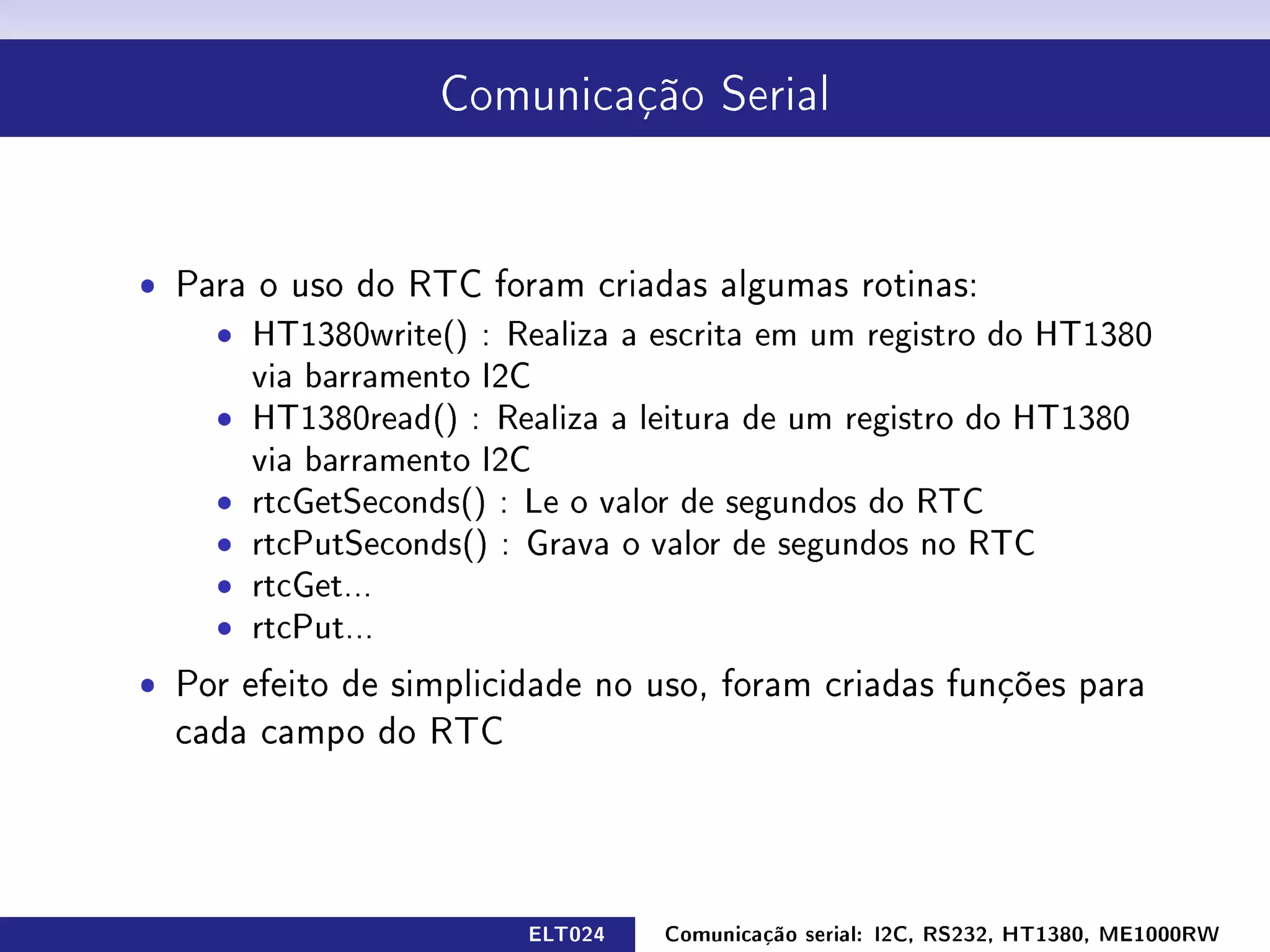 Comunicação Serial




ˆ Para o uso do RTC foram criadas algumas rotinas:
    ˆ HT1380write() : Realiza a escrita em um registro do HT1380
      via barramento I2C
    ˆ HT1380read() : Realiza a leitura de um registro do HT1380
      via barramento I2C
    ˆ rtcGetSeconds() : Le o valor de segundos do RTC
    ˆ rtcPutSeconds() : Grava o valor de segundos no RTC
    ˆ rtcGet...
    ˆ rtcPut...
ˆ Por efeito de simplicidade no uso, foram criadas funções para
  cada campo do RTC




                        ELT024   Comunicação serial: I2C, RS232, HT1380, ME1000RW
 