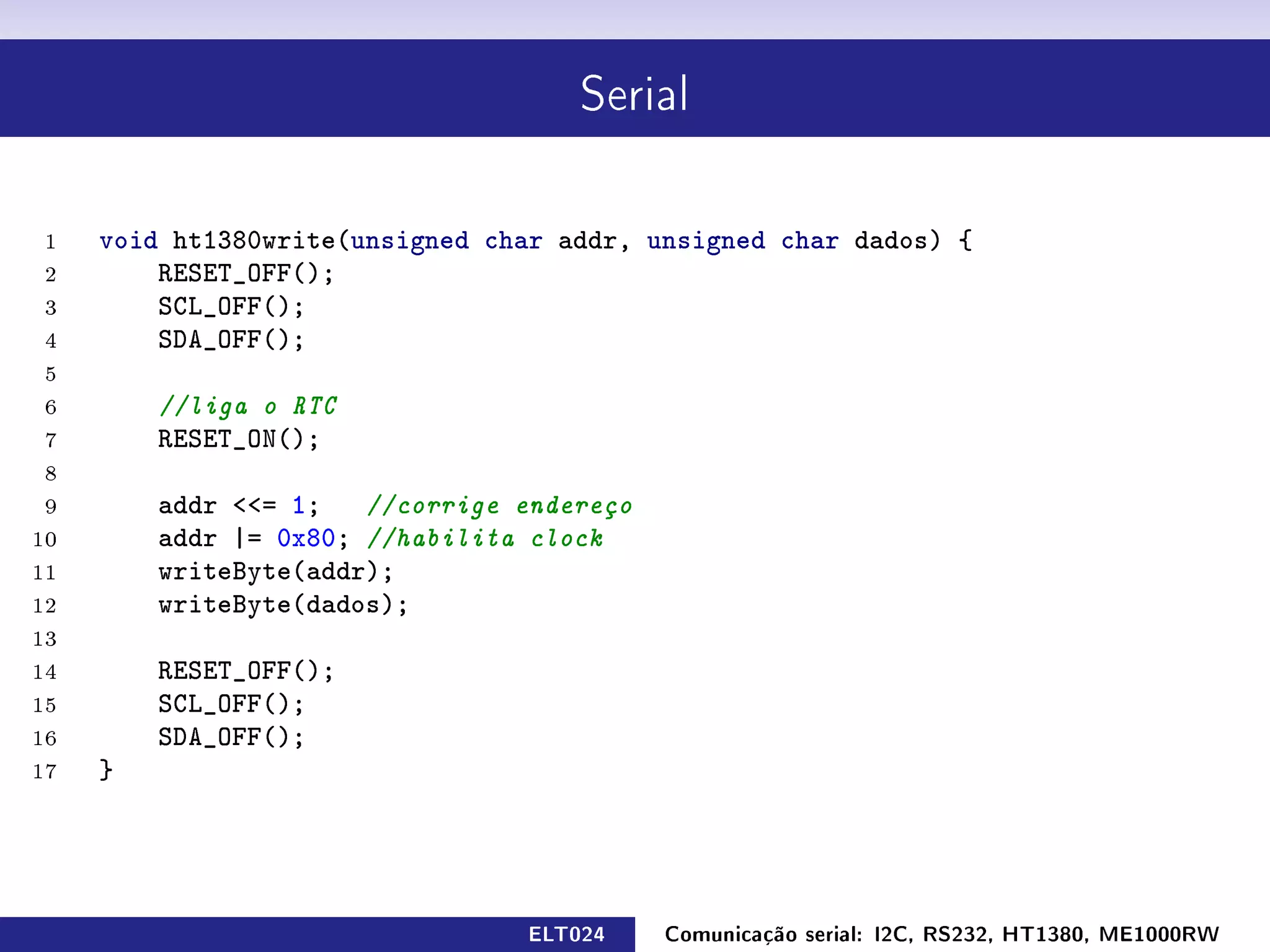 Serial




 1   void ht1380write(unsigned char addr, unsigned char dados) {
 2       RESET_OFF();
 3       SCL_OFF();
 4       SDA_OFF();
 5
 6       //liga o RTC
 7       RESET_ON();
 8
 9       addr = 1; //corrige endereço
10       addr |= 0x80; //habilita clock
11       writeByte(addr);
12       writeByte(dados);
13
14       RESET_OFF();
15       SCL_OFF();
16       SDA_OFF();
17   }




                                 ELT024    Comunicação serial: I2C, RS232, HT1380, ME1000RW
 