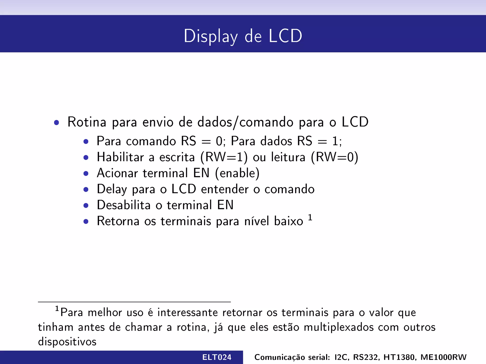 Display de LCD




  ˆ Rotina para envio de dados/comando para o LCD
      ˆ Para comando RS = 0; Para dados RS = 1;
      ˆ Habilitar a escrita (RW=1) ou leitura (RW=0)
      ˆ Acionar terminal EN (enable)
      ˆ Delay para o LCD entender o comando
      ˆ Desabilita o terminal EN
      ˆ Retorna os terminais para nível baixo 1




   1
    Para melhor uso é interessante retornar os terminais para o valor que
tinham antes de chamar a rotina, já que eles estão multiplexados com outros
dispositivos
                              ELT024    Comunicação serial: I2C, RS232, HT1380, ME1000RW
 