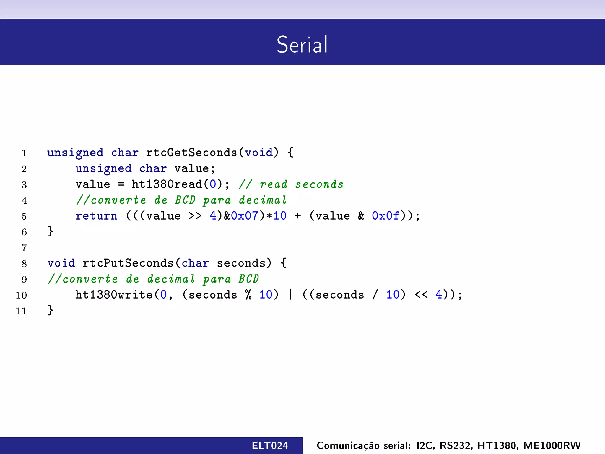 Serial




 1   unsigned char rtcGetSeconds(void) {
 2       unsigned char value;
 3       value = ht1380read(0); // read seconds
 4       //converte de BCD para decimal
 5       return (((value  4)0x07)*10 + (value  0x0f));
 6   }
 7
 8   void rtcPutSeconds(char seconds) {
 9   //converte de decimal para BCD
10       ht1380write(0, (seconds % 10) | ((seconds / 10)  4));
11   }




                                 ELT024    Comunicação serial: I2C, RS232, HT1380, ME1000RW
 
