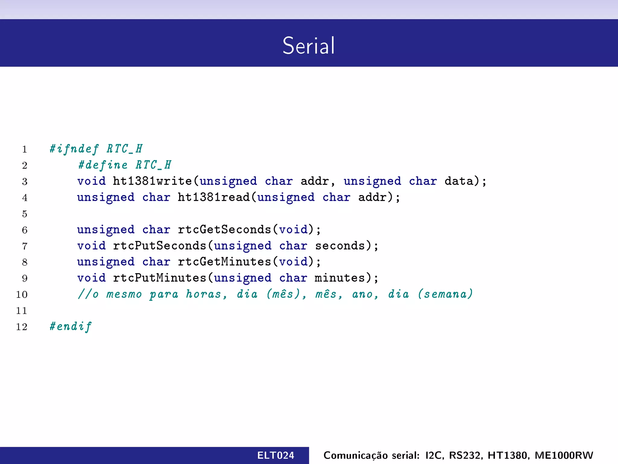 Serial




 1   #ifndef RTC_H
 2       #define RTC_H
 3       void ht1381write(unsigned char addr, unsigned char data);
 4       unsigned char ht1381read(unsigned char addr);
 5
 6       unsigned char rtcGetSeconds(void);
 7       void rtcPutSeconds(unsigned char seconds);
 8       unsigned char rtcGetMinutes(void);
 9       void rtcPutMinutes(unsigned char minutes);
10       //o mesmo para horas, dia (mês), mês, ano, dia (semana)
11
12   #endif




                                 ELT024    Comunicação serial: I2C, RS232, HT1380, ME1000RW
 