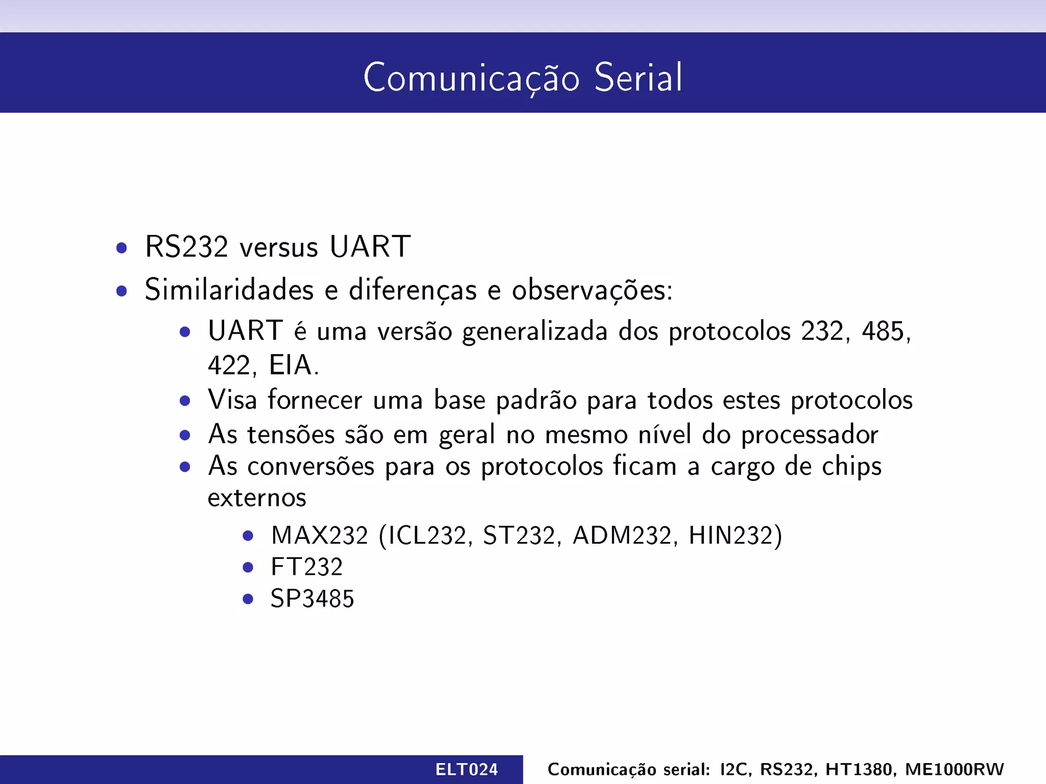 Comunicação Serial




ˆ RS232 versus UART
ˆ Similaridades e diferenças e observações:
    ˆ UART é uma versão generalizada dos protocolos 232, 485,
       422, EIA.
    ˆ Visa fornecer uma base padrão para todos estes protocolos
    ˆ As tensões são em geral no mesmo nível do processador
    ˆ As conversões para os protocolos cam a cargo de chips
       externos
          ˆ MAX232 (ICL232, ST232, ADM232, HIN232)
          ˆ FT232
          ˆ SP3485




                         ELT024   Comunicação serial: I2C, RS232, HT1380, ME1000RW
 