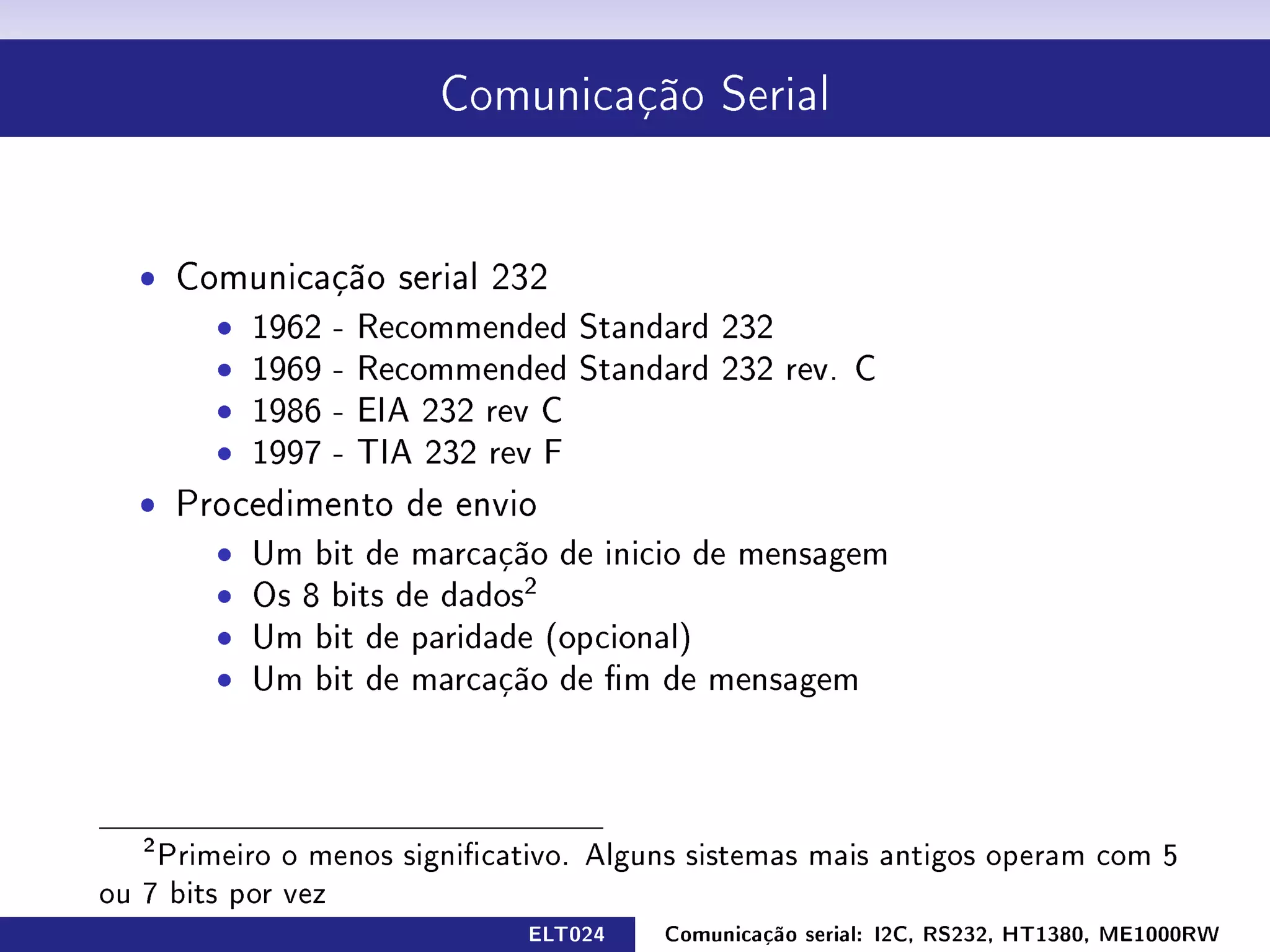 Comunicação Serial




  ˆ Comunicação serial 232
      ˆ 1962 - Recommended Standard 232
      ˆ 1969 - Recommended Standard 232 rev. C
      ˆ 1986 - EIA 232 rev C
      ˆ 1997 - TIA 232 rev F
  ˆ Procedimento de envio
      ˆ Um bit de marcação de inicio de mensagem
      ˆ Os 8 bits de dados2
      ˆ Um bit de paridade (opcional)
      ˆ Um bit de marcação de m de mensagem




   2
    Primeiro o menos signicativo. Alguns sistemas mais antigos operam com 5
ou 7 bits por vez
                              ELT024   Comunicação serial: I2C, RS232, HT1380, ME1000RW
 