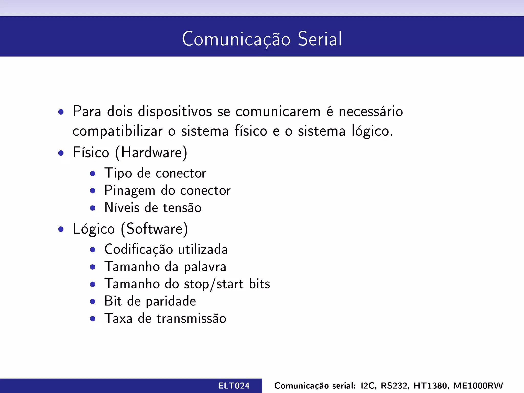Comunicação Serial




ˆ Para dois dispositivos se comunicarem é necessário
  compatibilizar o sistema físico e o sistema lógico.
ˆ Físico (Hardware)
     ˆ Tipo de conector
     ˆ Pinagem do conector
     ˆ Níveis de tensão
ˆ Lógico (Software)
    ˆ Codicação utilizada
    ˆ Tamanho da palavra
    ˆ Tamanho do stop/start bits
    ˆ Bit de paridade
    ˆ Taxa de transmissão



                         ELT024    Comunicação serial: I2C, RS232, HT1380, ME1000RW
 